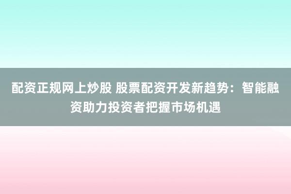 配资正规网上炒股 股票配资开发新趋势：智能融资助力投资者把握市场机遇