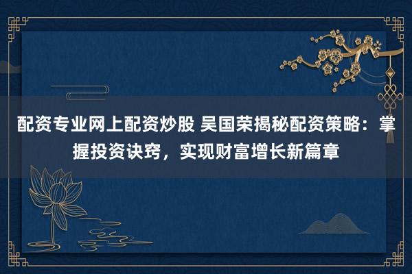 配资专业网上配资炒股 吴国荣揭秘配资策略：掌握投资诀窍，实现财富增长新篇章