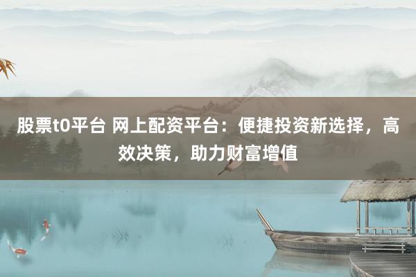 股票t0平台 网上配资平台：便捷投资新选择，高效决策，助力财富增值
