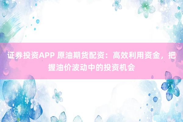 证券投资APP 原油期货配资：高效利用资金，把握油价波动中的投资机会