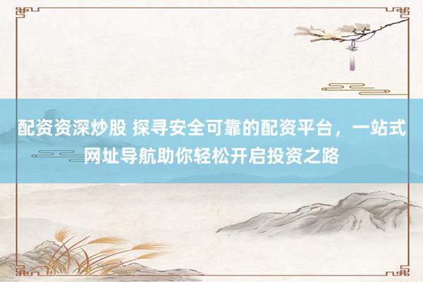 配资资深炒股 探寻安全可靠的配资平台，一站式网址导航助你轻松开启投资之路