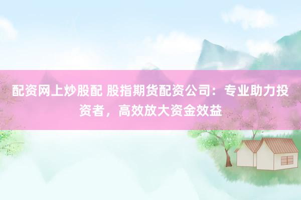 配资网上炒股配 股指期货配资公司：专业助力投资者，高效放大资金效益