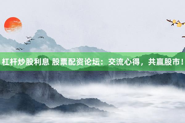 杠杆炒股利息 股票配资论坛：交流心得，共赢股市！
