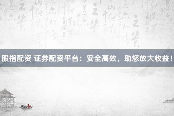 股指配资 证券配资平台：安全高效，助您放大收益！