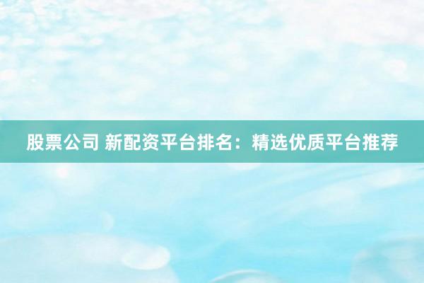 股票公司 新配资平台排名：精选优质平台推荐