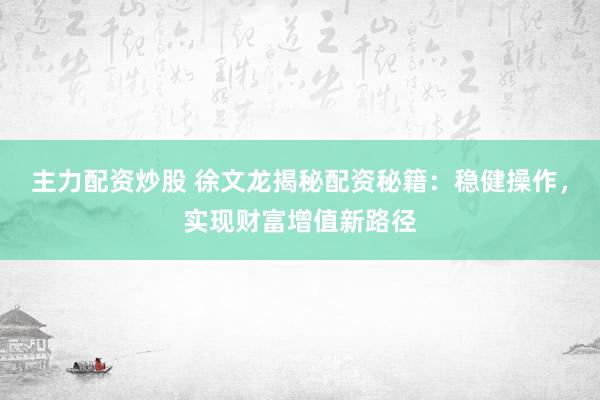主力配资炒股 徐文龙揭秘配资秘籍：稳健操作，实现财富增值新路径