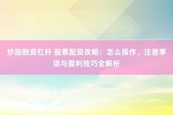 炒股融资杠杆 股票配资攻略：怎么操作、注意事项与盈利技巧全解析