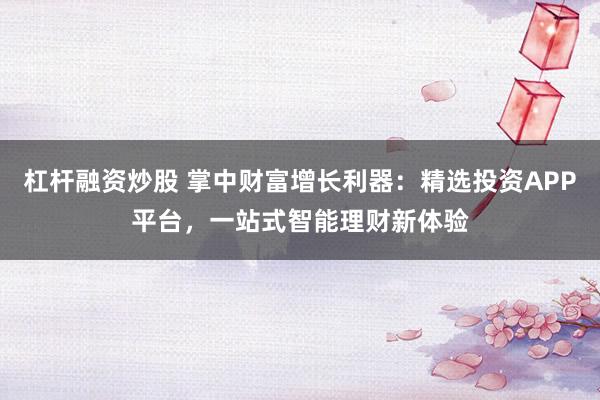 杠杆融资炒股 掌中财富增长利器：精选投资APP平台，一站式智能理财新体验