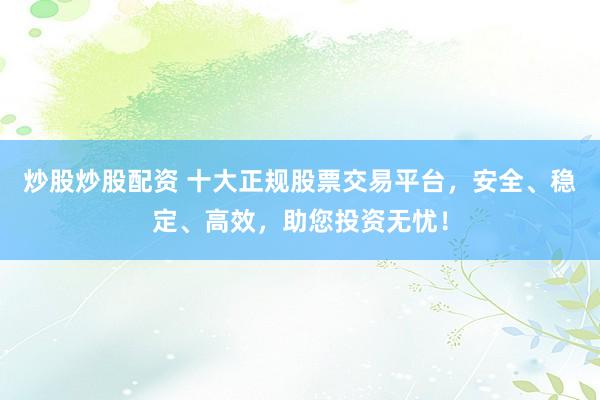 炒股炒股配资 十大正规股票交易平台，安全、稳定、高效，助您投资无忧！