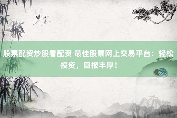 股票配资炒股看配资 最佳股票网上交易平台：轻松投资，回报丰厚！