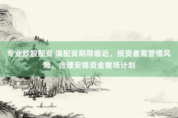 专业炒股配资 清配资期限临近，投资者需警惕风险，合理安排资金撤场计划
