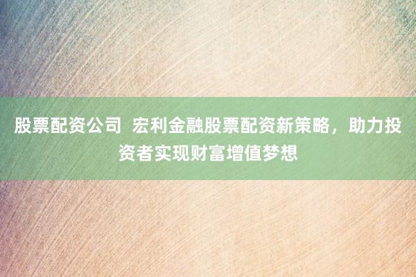 股票配资公司  宏利金融股票配资新策略，助力投资者实现财富增值梦想