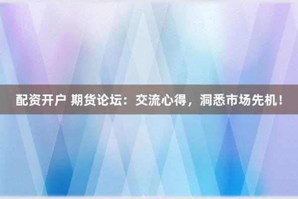 配资开户 期货论坛：交流心得，洞悉市场先机！