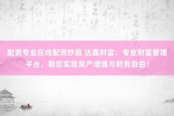 配资专业在线配资炒股 达鑫财富：专业财富管理平台，助您实现资产增值与财务自由！