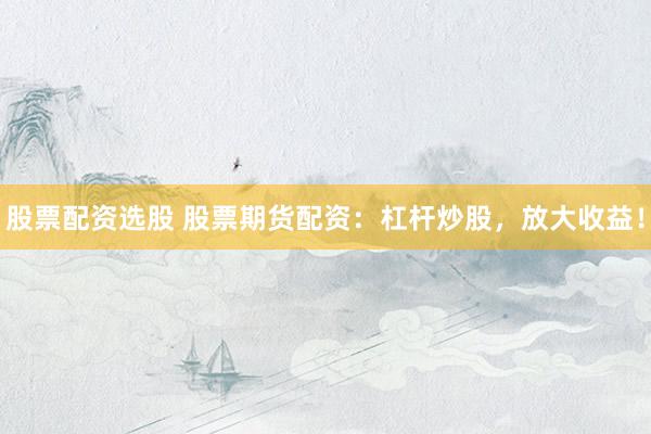股票配资选股 股票期货配资：杠杆炒股，放大收益！