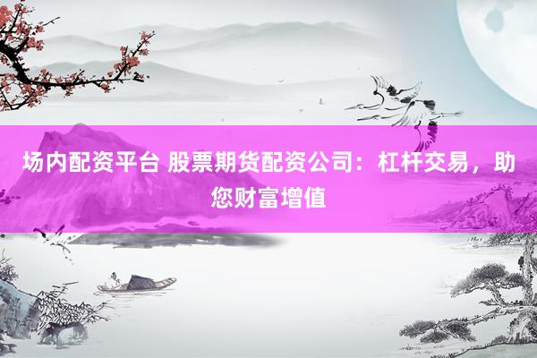 场内配资平台 股票期货配资公司：杠杆交易，助您财富增值