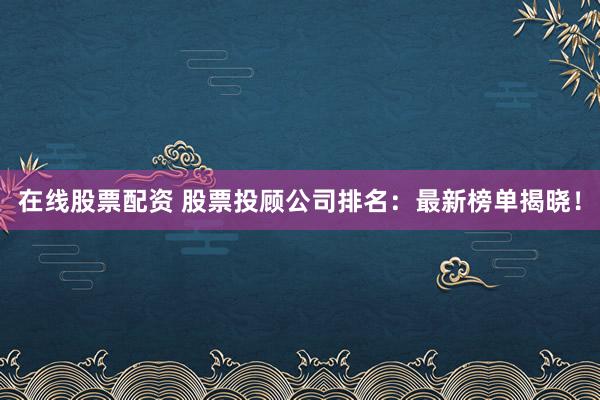 在线股票配资 股票投顾公司排名：最新榜单揭晓！