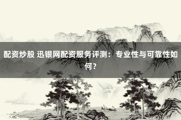 配资炒股 迅银网配资服务评测：专业性与可靠性如何？