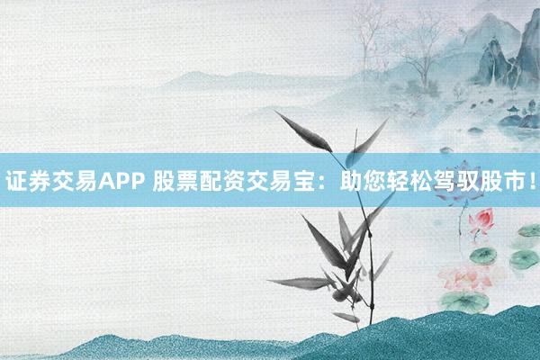 证券交易APP 股票配资交易宝:助您轻松驾驭股市!