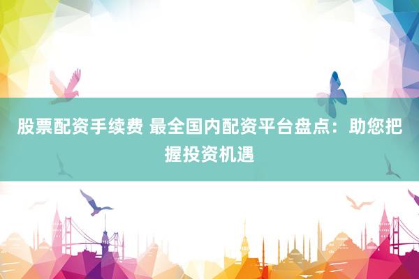 股票配资手续费 最全国内配资平台盘点:助您把握投资机遇