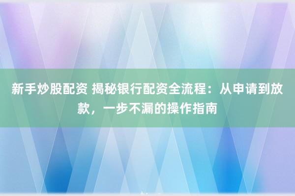 新手炒股配资 揭秘银行配资全流程:从申请到放款,一步不漏的操作指南