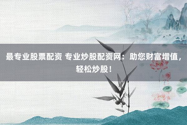 最专业股票配资 专业炒股配资网：助您财富增值，轻松炒股！