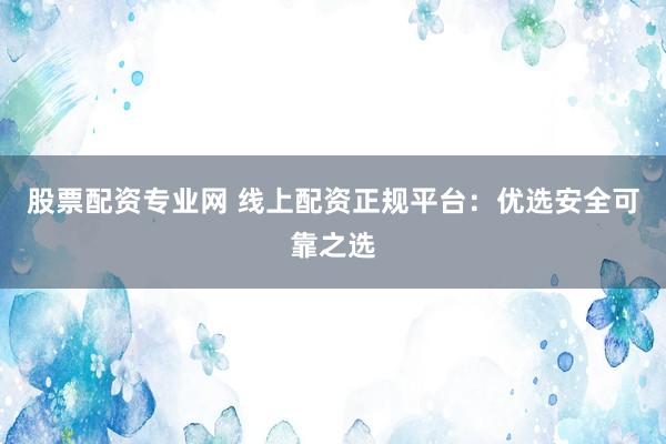 股票配资专业网 线上配资正规平台：优选安全可靠之选