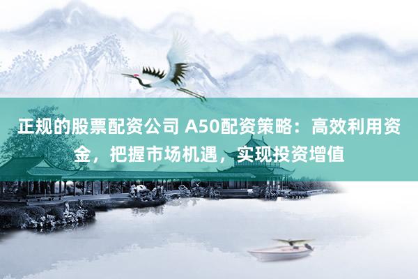 正规的股票配资公司 A50配资策略：高效利用资金，把握市场机遇，实现投资增值