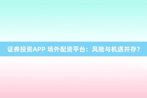 证券投资APP 场外配资平台:风险与机遇并存?