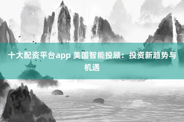 十大配资平台app 美国智能投顾：投资新趋势与机遇