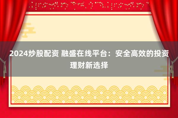 2024炒股配资 融盛在线平台:安全高效的投资理财新选择