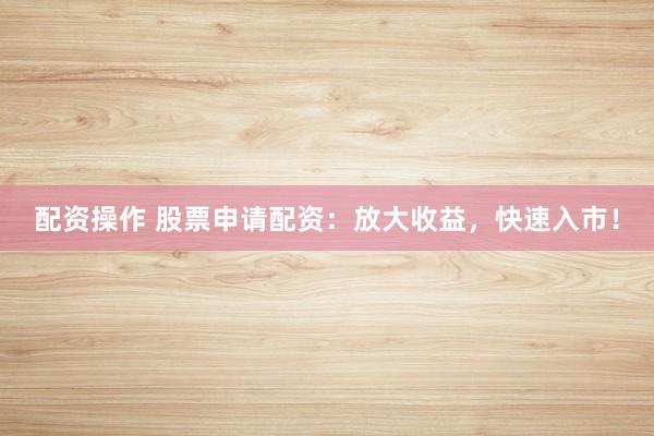 配资操作 股票申请配资：放大收益，快速入市！