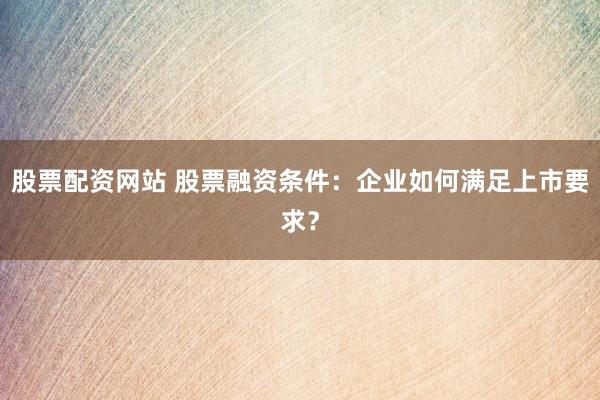 股票配资网站 股票融资条件:企业如何满足上市要求?