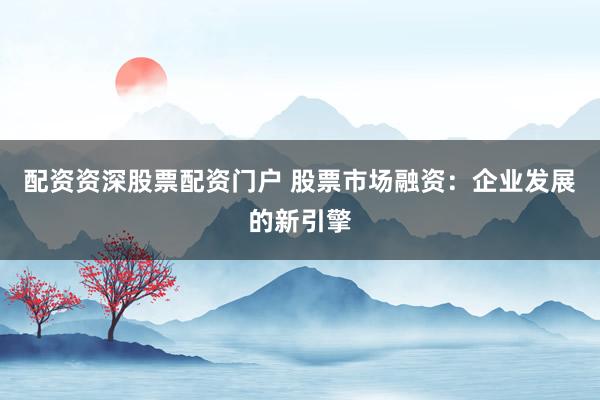 配资资深股票配资门户 股票市场融资:企业发展的新引擎