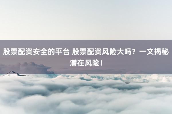 股票配资安全的平台 股票配资风险大吗?一文揭秘潜在风险!