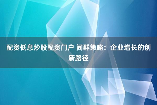配资低息炒股配资门户 间群策略：企业增长的创新路径