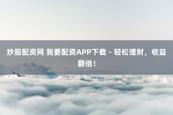 炒股配资网 我要配资APP下载 - 轻松理财，收益翻倍！