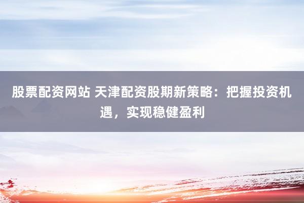 股票配资网站 天津配资股期新策略:把握投资机遇,实现稳健盈利