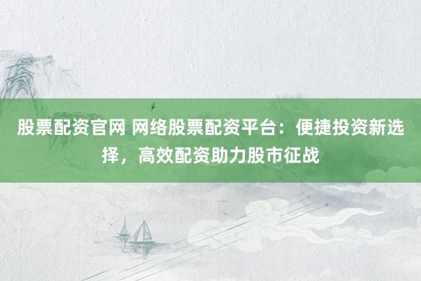 股票配资官网 网络股票配资平台：便捷投资新选择，高效配资助力股市征战