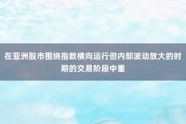 在亚洲股市围绕指数横向运行但内部波动放大的时期的交易阶段中重