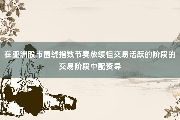 在亚洲股市围绕指数节奏放缓但交易活跃的阶段的交易阶段中配资导