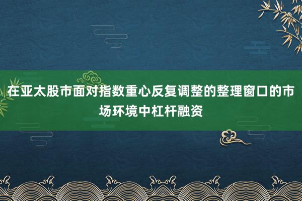 在亚太股市面对指数重心反复调整的整理窗口的市场环境中杠杆融资