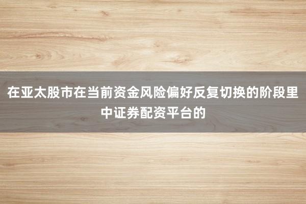 在亚太股市在当前资金风险偏好反复切换的阶段里中证券配资平台的