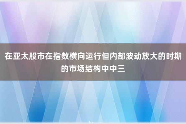 在亚太股市在指数横向运行但内部波动放大的时期的市场结构中中三
