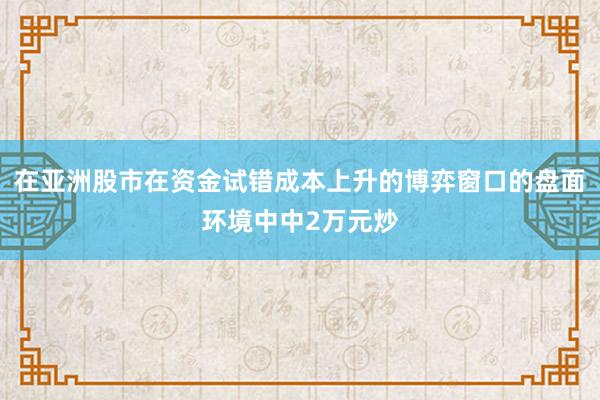 在亚洲股市在资金试错成本上升的博弈窗口的盘面环境中中2万元炒