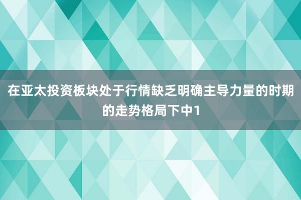在亚太投资板块处于行情缺乏明确主导力量的时期的走势格局下中1