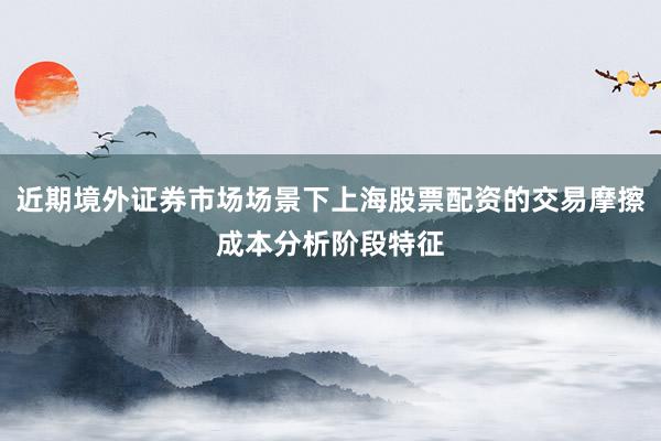 近期境外证券市场场景下上海股票配资的交易摩擦成本分析阶段特征