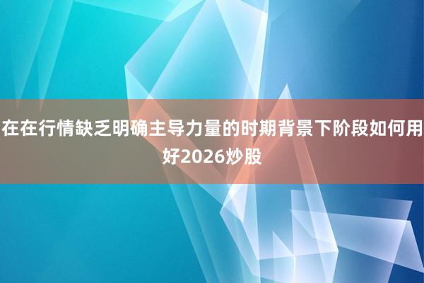 在在行情缺乏明确主导力量的时期背景下阶段如何用好2026炒股