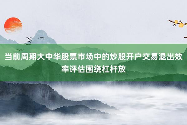 当前周期大中华股票市场中的炒股开户交易退出效率评估围绕杠杆放