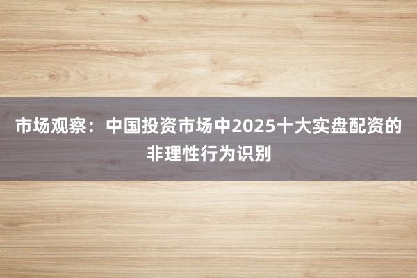 市场观察：中国投资市场中2025十大实盘配资的非理性行为识别